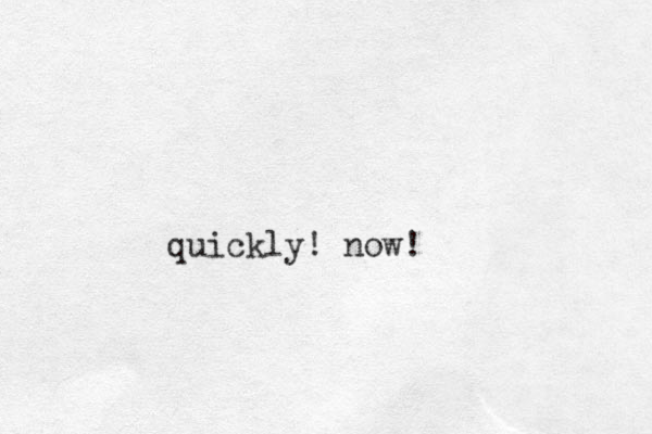 quickly! now!