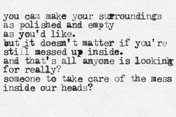 you cam make your surroundings as polished and empty as you'd like. u but it doesn't matte r if you're still messed up inside. and that's all anyone is lookinh for really? someone to take care of the mess inside our heads? g 