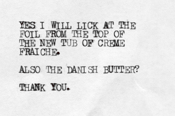 YES I WILL LICK AT THE FOIL FROM THE TOP OF THE NEW TUB OF CREME FRAICHE. ALSO THE DANISH BUTTER? THANK YOU. 