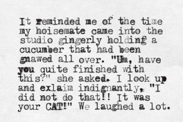 It reminded me of the time my hoisemate came into the studio gingerly holdinf g a cucumber that had been gnawed all over. "U m, have you quite finished with this?" she asked. I look up and exlaim indignantly, "I did not do that!! It was your CAT!" We laughed a lot. 