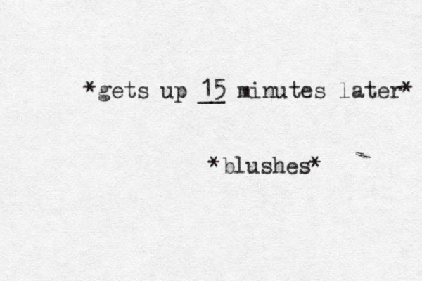 *gets up 15 __ minutes later* *blushes*