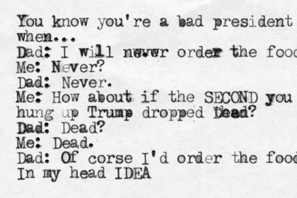 You know you're a bad president when... Dad: I will nwv e . w er order the food Me: Never? Dad : Never. Me : How about if the SECOND ND you hung up Trump dropped then Dead? Dad: Dead? Me: Dead. Dad: Of corse I'd order the food In my head IDEA 