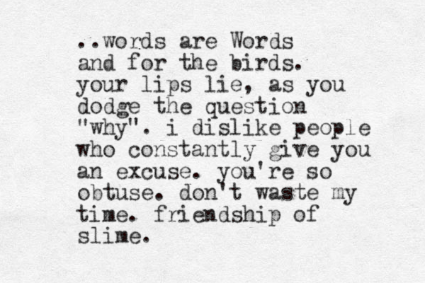 ..words are Words and for the birds. your lips lie, as you dodge the question "why". i dislike people who constantly give you an excuse. you're so obtuse. don't waste my time. friendship of slime. 