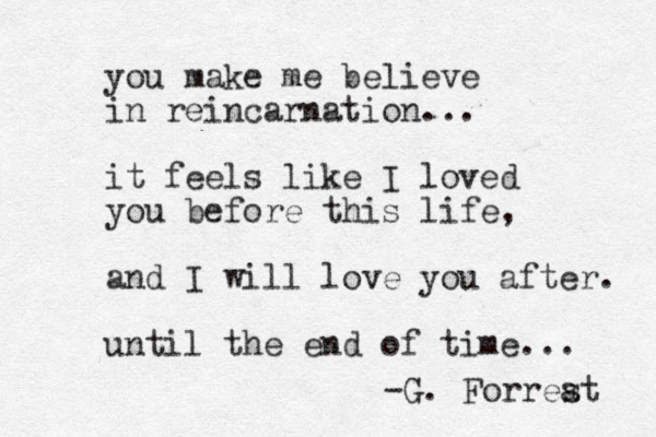 you make me believe in reincarnation... it feels like I loved you before this life, and I will love you after. until the end of time... -G. Forrea st 