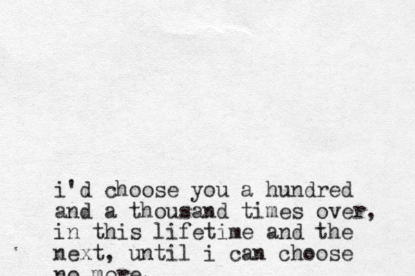i'd choose you a hundred and a thousand times over, in this lifetime and the next, until i can choose no more.