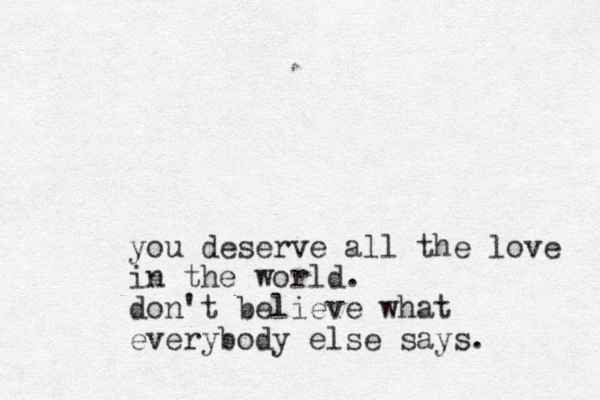you deserve all the love in the world. don't believe what everybody else says. 