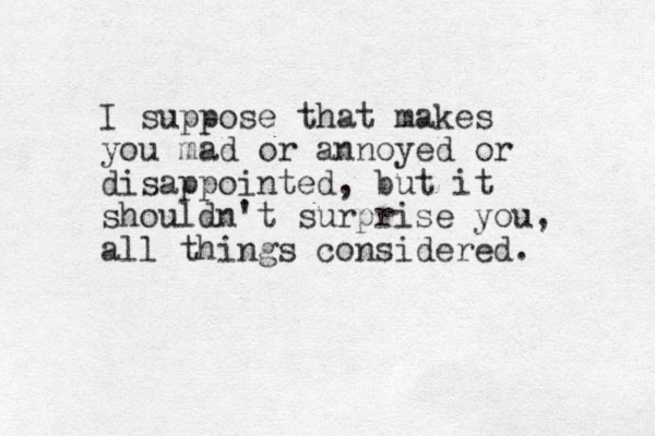 I suppose that makes you mad or annoyed or disappointed, but it shouldn't surprise you, all things considered. 