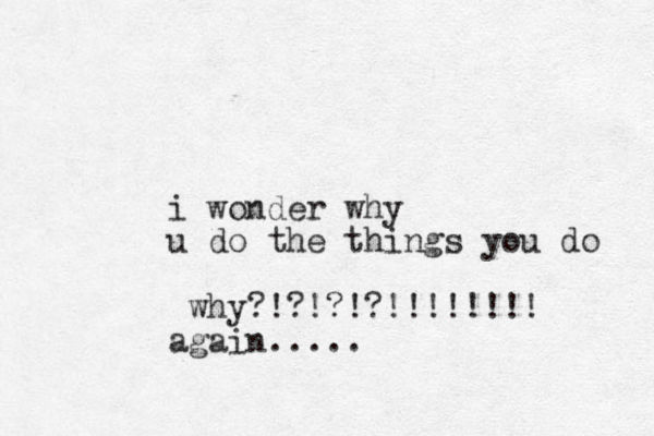 i wonder why u do the things you do why?!?!?!?!!!!!!!! again.....