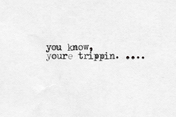 you know, youre trippin. ....