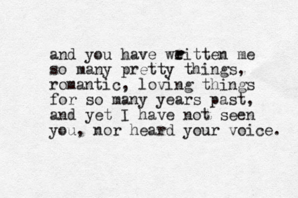and you have weitten me so many pretty things, romantic, loving things for so many years past, and yet I have not seen you, nor heard your voice. r r 