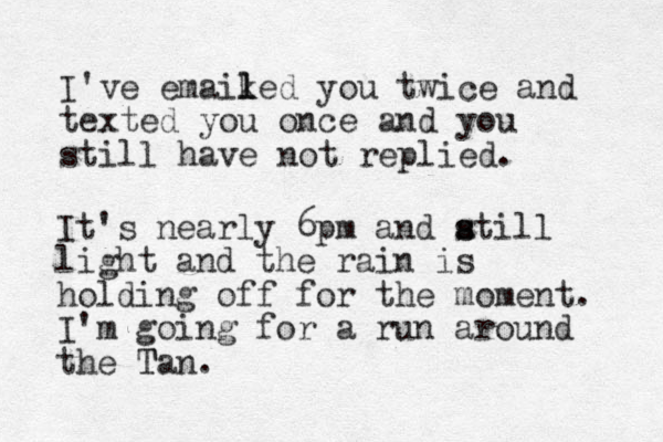 I've emaiked you twice and texted you once and you still have not replied. l l It's nearly 6pm and atill s s light and the rain is holding off for the moment. I'm going for a run around the Tan. T