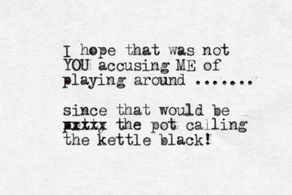 I hope that was not YOU accusing ME of playing around ....... since that would be petty xxxxx the pot calling the kettle black! 