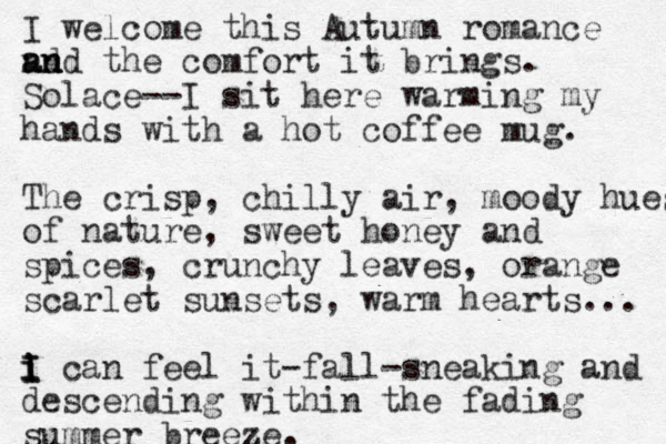 I welcome this Autumn romance nd a an n nd the comfort it brings. Solace--I sit here warming my hands with a hot coffee mug. The crisp, chilly air, moody hues of nature, sweet honey and spices, crunchy leaves, orange scarlet sunsets, warm hearts... i I I i can feel it-fall-sneaking and descending within the fading summer breeze. 