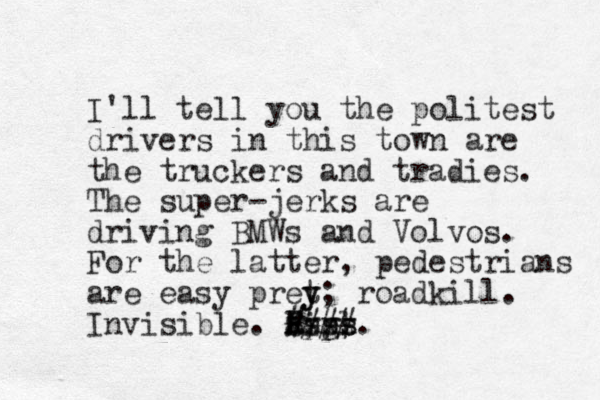 I'll tell you the politest drivers in this town are the truckers and tradies. The super-jerks are driving BMWs and Volvos. For the latter, pedestrians are easy pret y y; roadkill. Invisible. Pigs. Xxxx #### Ssss appl 