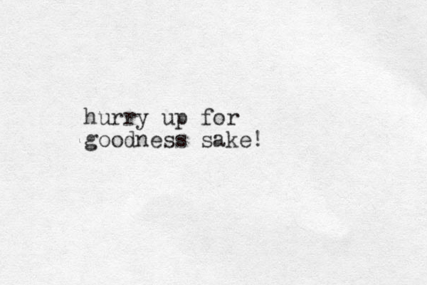 hurry up for goodness sake!