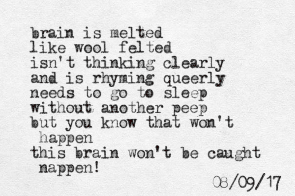 brain is melted like wool felted isn't thinking clearly and is rhyming queer ly needs to go to sleep without another peep but you know that won't happen this brain won't be caught nappen! 7 1 / 9 0 / 8 0