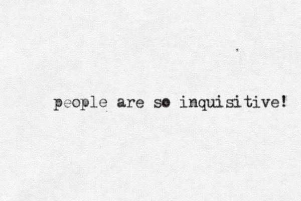 people are so inquisitive! 