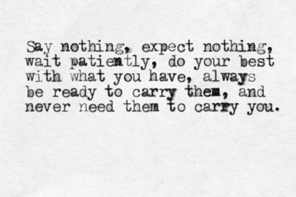 Say nothing, expect nothing, wait patiently, do your best with what you have, always be ready to carry them, and never need them to carry you. 
