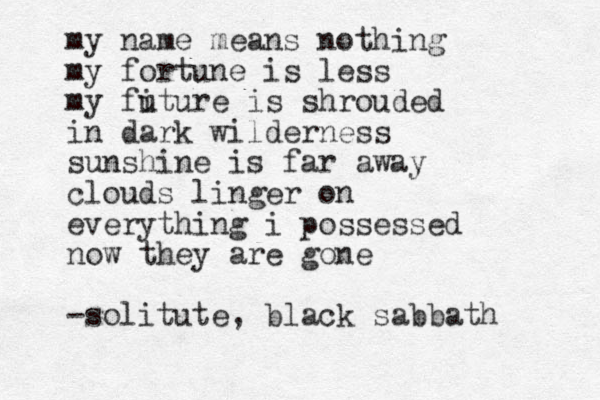 my name means nothing my fortune is less my fi uture is shrouded in dark wilderness sunshine is far away clouds linger on everything i possessed now they are gone -solitute, black sabbath 