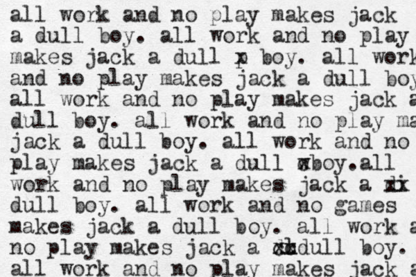 all work and no play makes jack a dull boy. all work and no play make makes jack a dull p x boy. all work and no play makes jack a dull boy all work and no play makes jack a dull boy. all work and no play make jack a dull boy. all work and no play play makes jack a dull w cboy. x all work and no play makes jack a di x x dull boy. all work and no games makes jack a dull boy. all work a no play makes jack a du l xx cc x dull boy. all work and no play makes jack a 