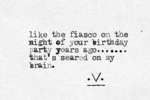 like the fiasco on the night of your birthday party years ago....... that's seared on my brain. .\/. ----