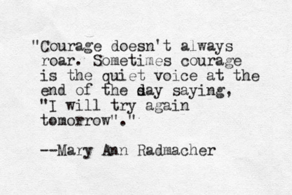 "Courage doesn't always roar. Sometimes courage is the quiet voice at the end of the sa d d y saying, "I will try again tomorrow"." --Mary Ann Radmacher 
