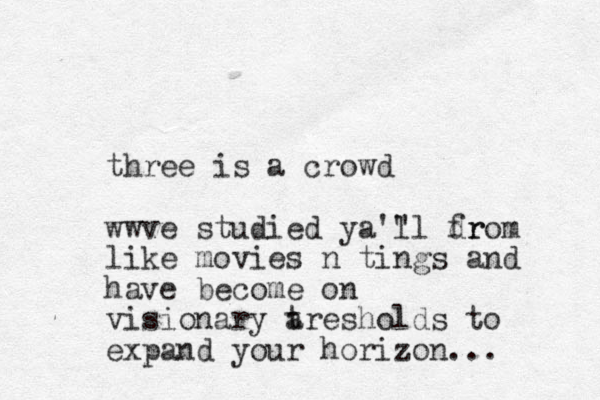 three is a crowd wwve studied ya'" ll dr from like movies n tings and have become on visionary a tresholds to expand your horizon...