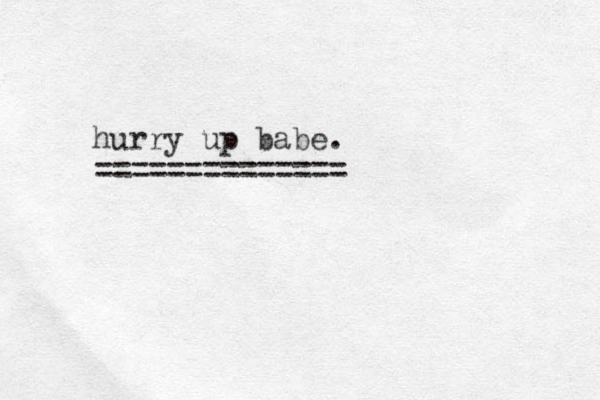 hurry up babe. ==============