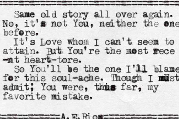 Same old story all over again. No, it's not You, neither the one before. It's Love whom I can't seem to attain. But You're the most rece -nt heart-tore. So You'll be the one I'll blame e for this soul ache - . Though I mist U u u m m admit; You were , this u us far, my favorite mistake. ================================== ============A A.E. Rios============== 