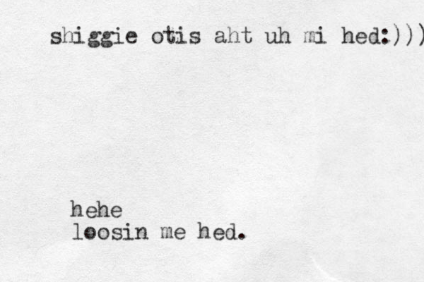 hehe loosin me hed. shiggie otis aht uh mi hed:))) 