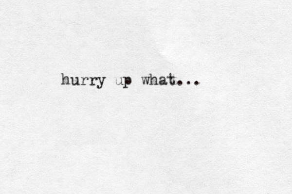 hurry up what...
