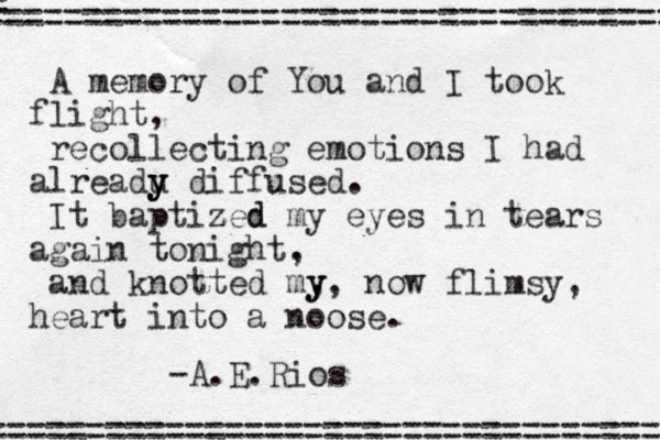 A memory of You and I took flight, recollecting emotions I had alreadu y y y diffused. It baptized z d my eyes in tears again tonight. , and knotted my , y , now flimsy, heart into a noose. = =================================== ================================== -A.E.Rios 