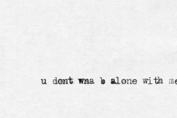 u dont wna b alone with me 