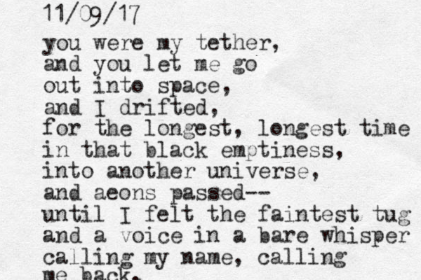 you were my tether, and you let me go out into space, and I drifted, for the longest, longest time in that black emptiness, into another universe, and aeons passed-- until I felt the faintest tug and a voice in a bare whisper calling my name, calling me back. 11/09/17