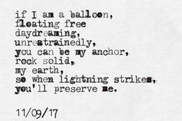 if I am a balloon, floating free daydreaming, unreatrainedly s , you can be my anchor, rock solid, my earth, so when lightning strikes, you'll preserve me. 11/09/17