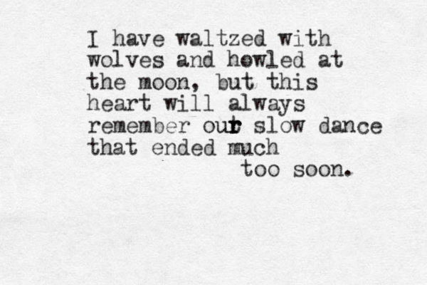 I have waltzed with wolves and howled at the moon, but this heart will always remember out ur r slow dance r that ended much too soon. 