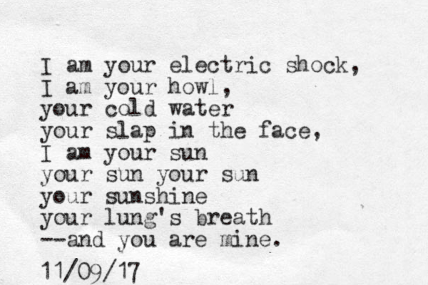 I am your electric shock, I am your howl, your cold water your slap in the face, I am your sun your sun your sun your sunshine your lung's breath --and you are mine. 11/09/17