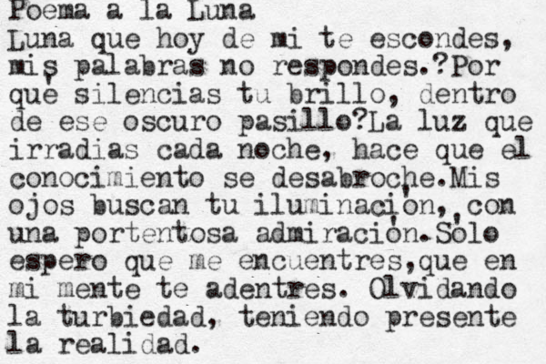 Poema a la Luna Luna que hoy de mi te escondes, mis palabras no respondes. Por que silencias tu brillo, dentro de ese oscuro pasillo?La luz que irradias cada noche, hace que el conocimiento se desabroche.Mis ojos buscan tu iluminacion, con una portentosa admiracion.Solo espero que me encuentres,que en mi mente te adentres. Olvidando la turbiedad, teniendo presente la realidad. ' ' ' ' ? 