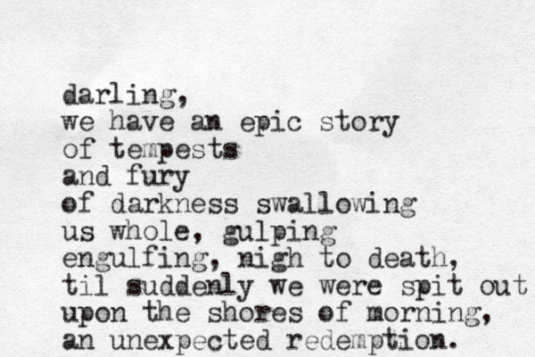 darling, we have an epic story of tempests and fury of darkness swallowing us whole, gulping engulfing, nigh to death, til suddenly we were spit out upon the shores of morning, an unexpected redemption. 