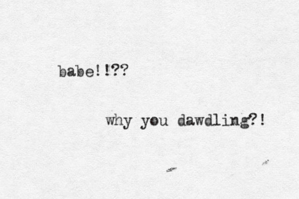 babe!!?? why you dawdling?! 