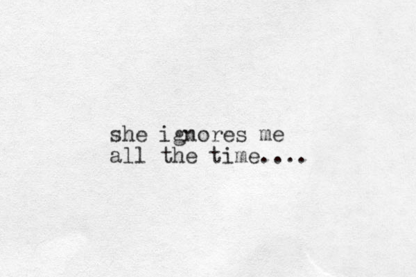 she ignores me all the time....