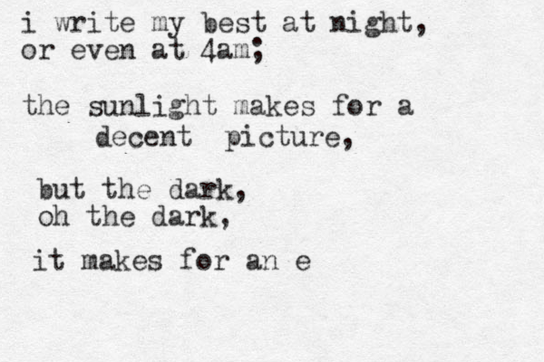 i write my best at night, or even at 4am; the sunlight makes for a decent picture, but the dark, oh the dark, it makes for an exquisite mind. a. 