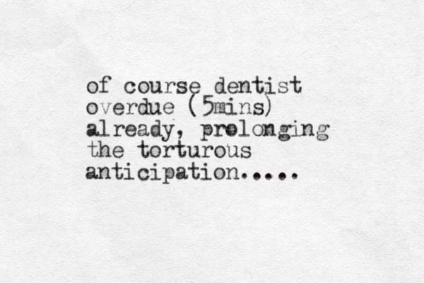 of course dentist overdue (5mins) already, prolonging the torturous anticipation.....
