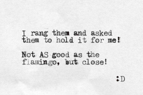I rang them and asked them to hold it for e m ! Not AS good as the flamingo, but close! :D 