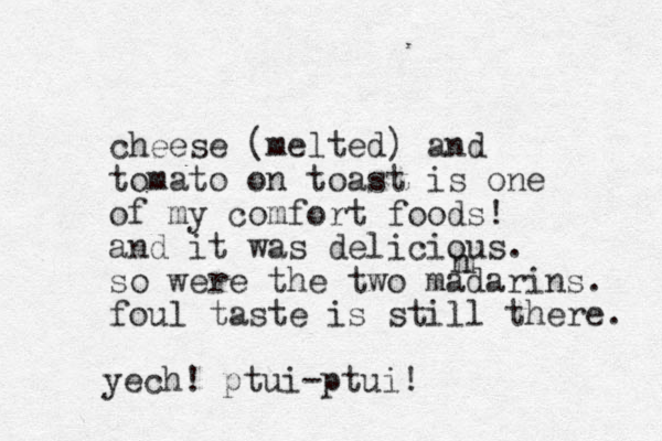 cheese (melted) and tomato on toast is one of my comfort foods! and it was delicious. so were the two madarins . foul taste is still there. m n yech! ptui-ptui!