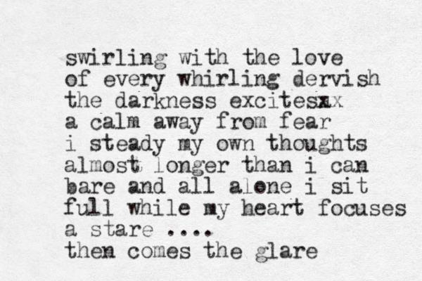 swirling with the love of every whirling dervish the darkness excitesa xx a calm away from fear i steady my own thoughts almost longer than i can bare and all alone i sit full while my heart focuses a stare .... then comes the glare 