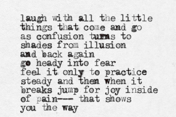 laugh with all the little things that come and go as confusion turns to shades from illusion and back again go heady into fear feel it only to practice steady and then when it breaks jump for joy inside of pain--- that shows you the way