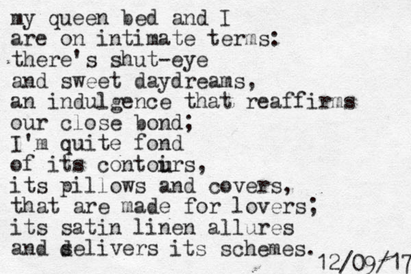 my queen bed and I are on intimate terms: there's shut-eye and sweet daydreams, an indulgence that reaffirms our close bond; I'm quite fond of its contoirs, its pillows and covers, that are made for lovers; its satin linen allures and selivers d its schemes. u u 7 1 / 9 0 / 2 1 