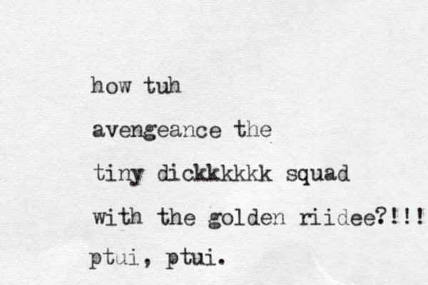 how tuh avengeance the tiny dickkkkkk squad with the golden riidee. ?!!! ptui, ptui.