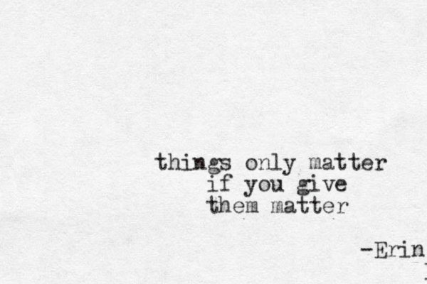 things only matter if you give them matter -Erin B 
